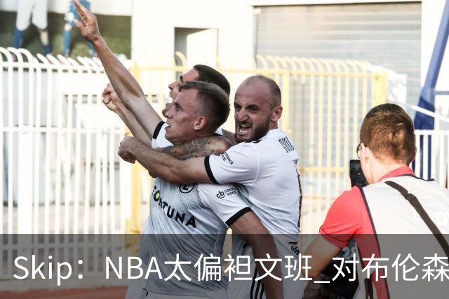 Skip：NBA太偏袒文班 对布伦森做出扎扎垫伦纳德脚的动作却没被吹